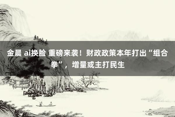 金晨 ai换脸 重磅来袭！财政政策本年打出“组合拳”，增量或主打民生