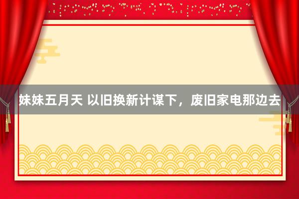 妹妹五月天 以旧换新计谋下，废旧家电那边去