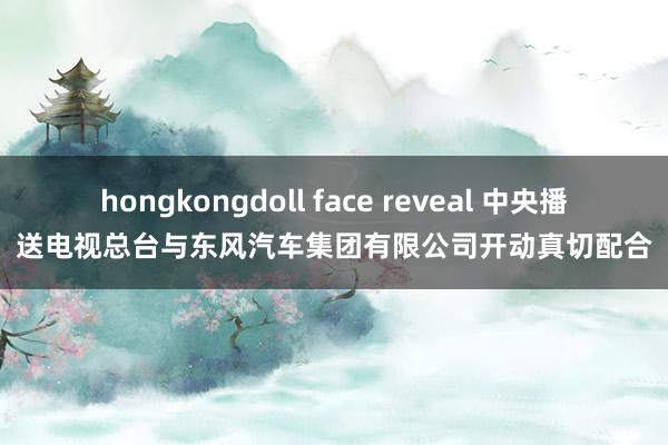 hongkongdoll face reveal 中央播送电视总台与东风汽车集团有限公司开动真切配合