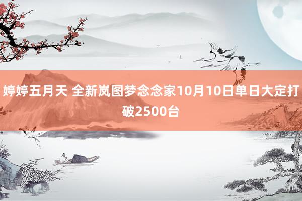 婷婷五月天 全新岚图梦念念家10月10日单日大定打破2500台