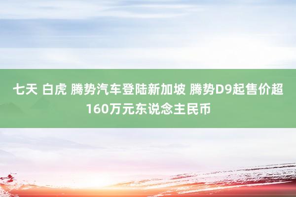 七天 白虎 腾势汽车登陆新加坡 腾势D9起售价超160万元东说念主民币