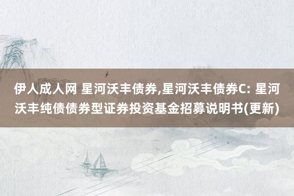伊人成人网 星河沃丰债券，星河沃丰债券C: 星河沃丰纯债债券型证券投资基金招募说明书(更新)