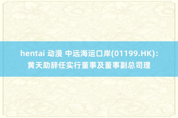 hentai 动漫 中远海运口岸(01199.HK)：黄天助辞任实行董事及董事副总司理