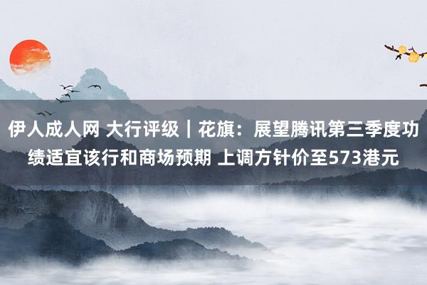 伊人成人网 大行评级｜花旗：展望腾讯第三季度功绩适宜该行和商场预期 上调方针价至573港元