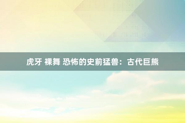 虎牙 裸舞 恐怖的史前猛兽：古代巨熊