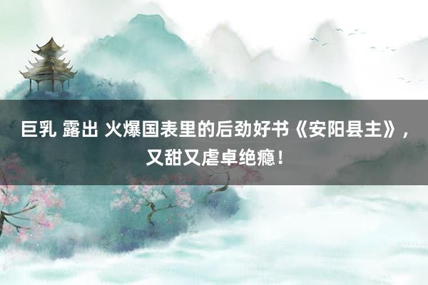 巨乳 露出 火爆国表里的后劲好书《安阳县主》，又甜又虐卓绝瘾！