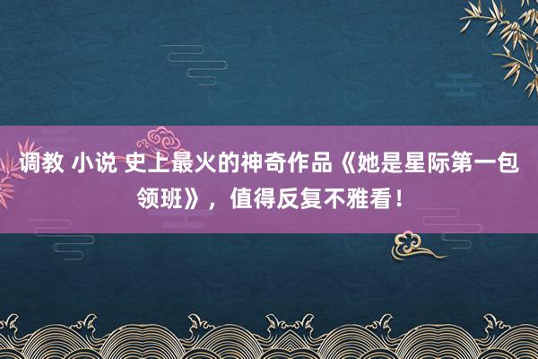 调教 小说 史上最火的神奇作品《她是星际第一包领班》，值得反复不雅看！