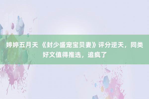 婷婷五月天 《封少盛宠宝贝妻》评分逆天，同类好文值得推选，追疯了