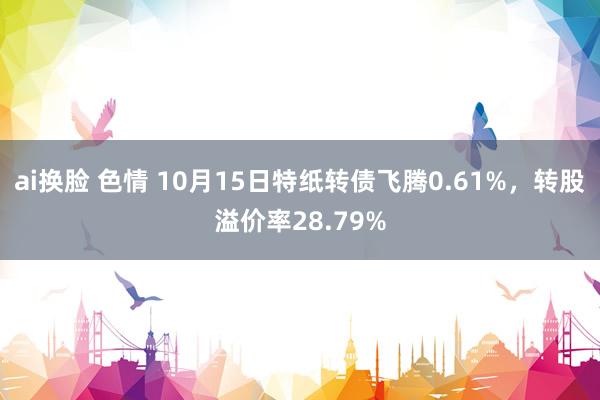ai换脸 色情 10月15日特纸转债飞腾0.61%，转股溢价率28.79%