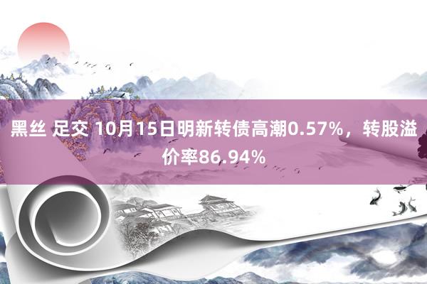 黑丝 足交 10月15日明新转债高潮0.57%，转股溢价率86.94%