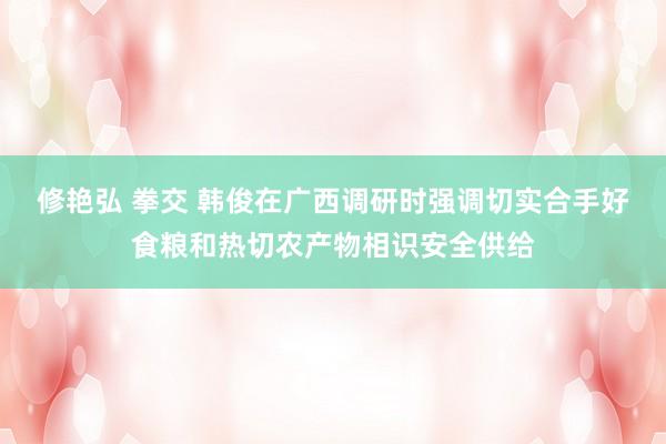 修艳弘 拳交 韩俊在广西调研时强调切实合手好食粮和热切农产物相识安全供给