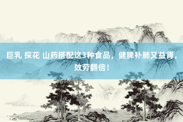 巨乳 探花 山药搭配这3种食品，健脾补肺又益肾，效劳翻倍！