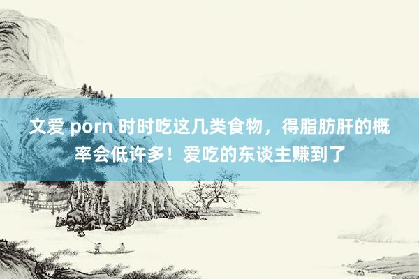 文爱 porn 时时吃这几类食物，得脂肪肝的概率会低许多！爱吃的东谈主赚到了