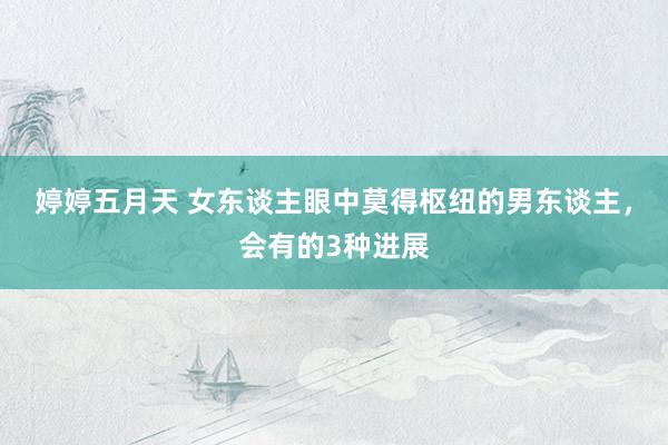 婷婷五月天 女东谈主眼中莫得枢纽的男东谈主，会有的3种进展