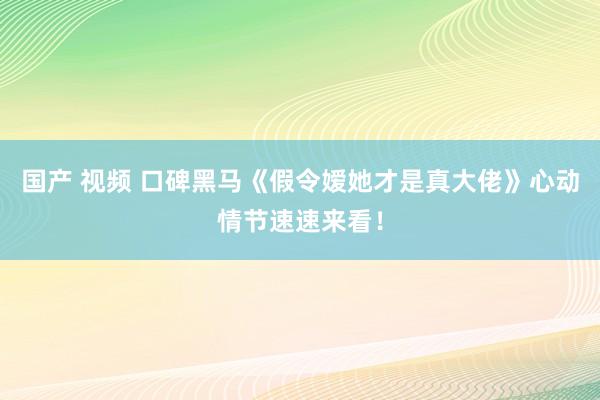 国产 视频 口碑黑马《假令嫒她才是真大佬》心动情节速速来看！