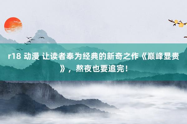 r18 动漫 让读者奉为经典的新奇之作《巅峰显贵》，熬夜也要追完！