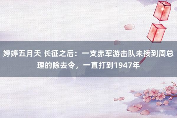 婷婷五月天 长征之后：一支赤军游击队未接到周总理的除去令，一直打到1947年