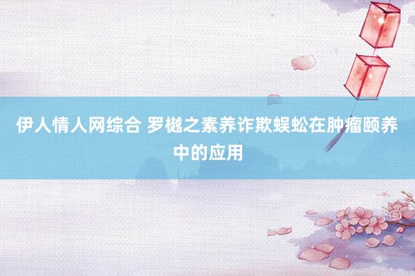 伊人情人网综合 罗樾之素养诈欺蜈蚣在肿瘤颐养中的应用