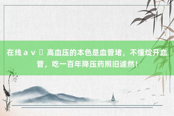 在线ａｖ ​高血压的本色是血管堵，不懂绽开血管，吃一百年降压药照旧遽然！