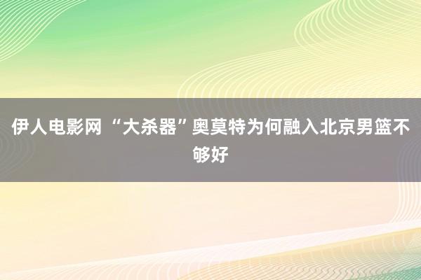 伊人电影网 “大杀器”奥莫特为何融入北京男篮不够好