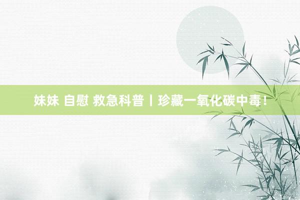 妹妹 自慰 救急科普丨珍藏一氧化碳中毒！