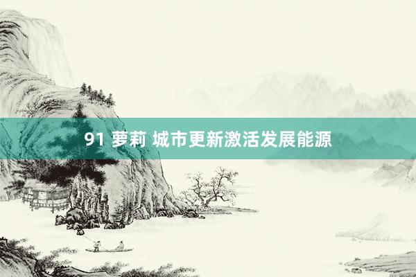 91 萝莉 城市更新激活发展能源
