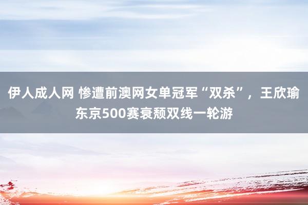伊人成人网 惨遭前澳网女单冠军“双杀”，王欣瑜东京500赛衰颓双线一轮游