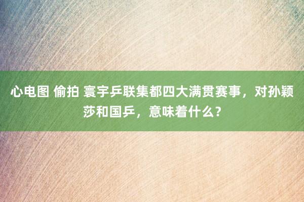 心电图 偷拍 寰宇乒联集都四大满贯赛事，对孙颖莎和国乒，意味着什么？
