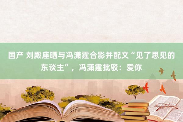 国产 刘殿座晒与冯潇霆合影并配文“见了思见的东谈主”，冯潇霆批驳：爱你