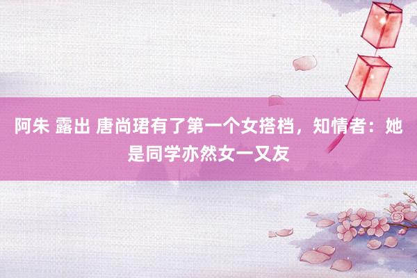 阿朱 露出 唐尚珺有了第一个女搭档，知情者：她是同学亦然女一又友