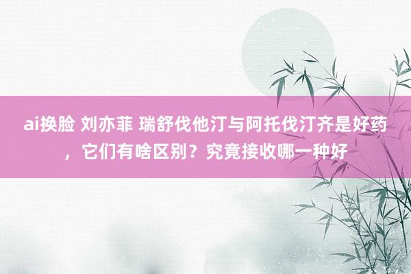 ai换脸 刘亦菲 瑞舒伐他汀与阿托伐汀齐是好药，它们有啥区别？究竟接收哪一种好