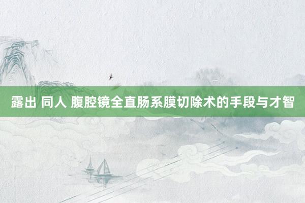 露出 同人 腹腔镜全直肠系膜切除术的手段与才智