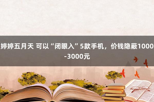 婷婷五月天 可以“闭眼入”5款手机，价钱隐蔽1000-3000元