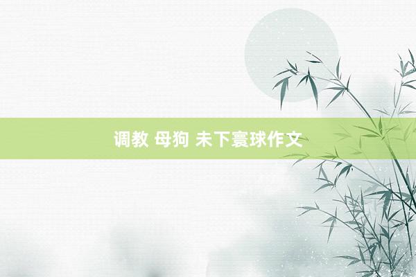 调教 母狗 未下寰球作文