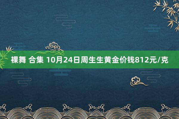 裸舞 合集 10月24日周生生黄金价钱812元/克
