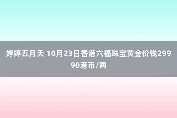 婷婷五月天 10月23日香港六福珠宝黄金价钱29990港币/两