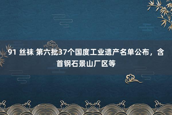 91 丝袜 第六批37个国度工业遗产名单公布，含首钢石景山厂区等