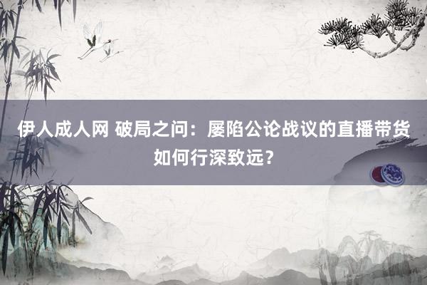 伊人成人网 破局之问：屡陷公论战议的直播带货如何行深致远？