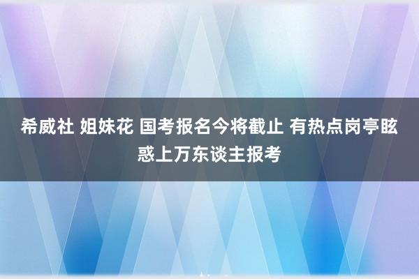希威社 姐妹花 国考报名今将截止 有热点岗亭眩惑上万东谈主报考