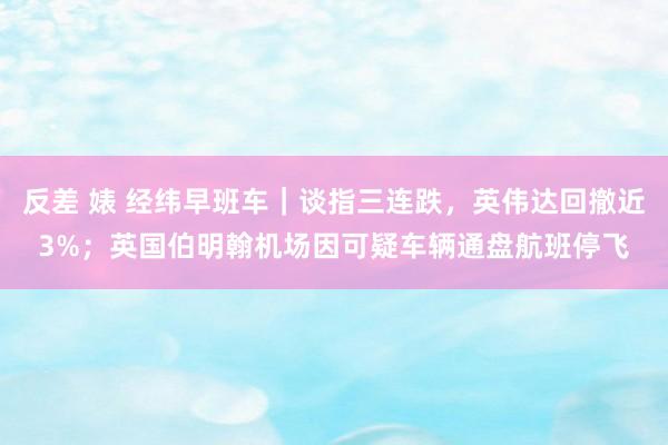 反差 婊 经纬早班车｜谈指三连跌，英伟达回撤近3%；英国伯明翰机场因可疑车辆通盘航班停飞