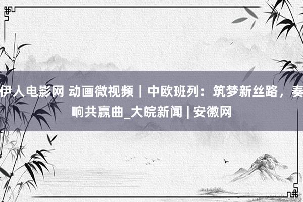伊人电影网 动画微视频｜中欧班列：筑梦新丝路，奏响共赢曲_大皖新闻 | 安徽网