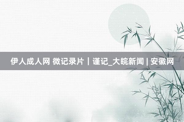 伊人成人网 微记录片｜谨记_大皖新闻 | 安徽网