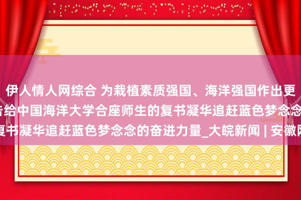 伊人情人网综合 为栽植素质强国、海洋强国作出更大孝敬——习近平总布告给中国海洋大学合座师生的复书凝华追赶蓝色梦念念的奋进力量_大皖新闻 | 安徽网