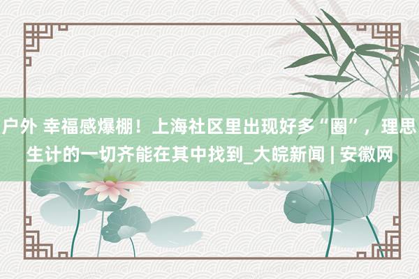 户外 幸福感爆棚！上海社区里出现好多“圈”，理思生计的一切齐能在其中找到_大皖新闻 | 安徽网