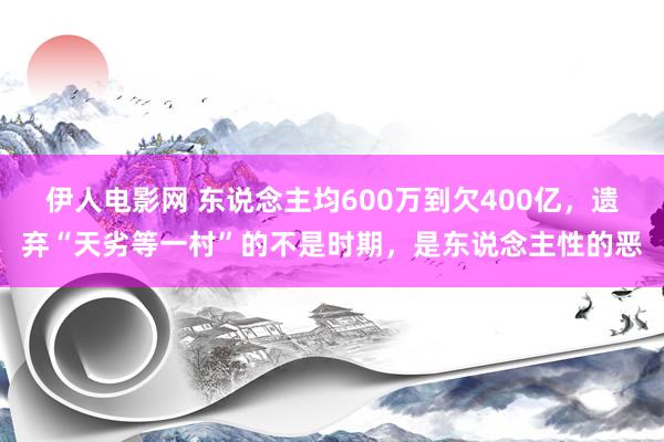 伊人电影网 东说念主均600万到欠400亿，遗弃“天劣等一村”的不是时期，是东说念主性的恶