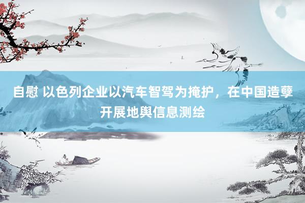 自慰 以色列企业以汽车智驾为掩护，在中国造孽开展地舆信息测绘