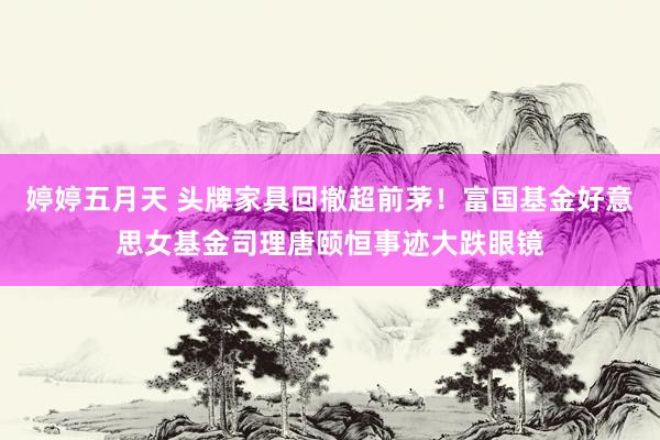 婷婷五月天 头牌家具回撤超前茅！富国基金好意思女基金司理唐颐恒事迹大跌眼镜