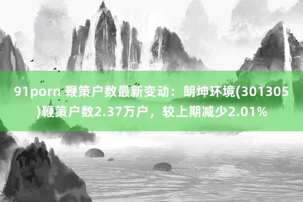 91porn 鞭策户数最新变动：朗坤环境(301305)鞭策户数2.37万户，较上期减少2.01%