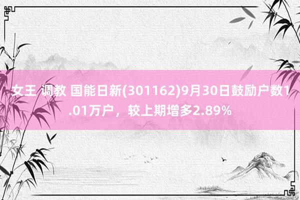 女王 调教 国能日新(301162)9月30日鼓励户数1.01万户，较上期增多2.89%