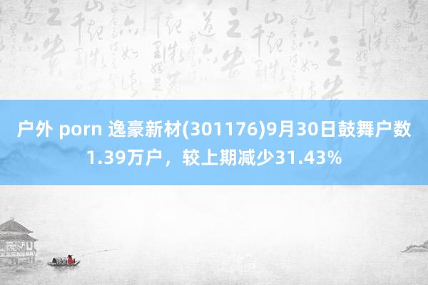 户外 porn 逸豪新材(301176)9月30日鼓舞户数1.39万户，较上期减少31.43%